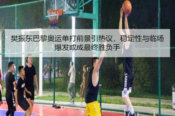 樊振东巴黎奥运单打前景引热议，稳定性与临场爆发或成最终胜负手